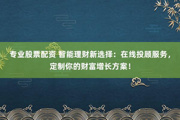 专业股票配资 智能理财新选择：在线投顾服务，定制你的财富增长方案！