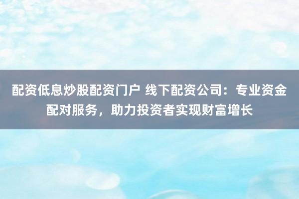 配资低息炒股配资门户 线下配资公司：专业资金配对服务，助力投资者实现财富增长