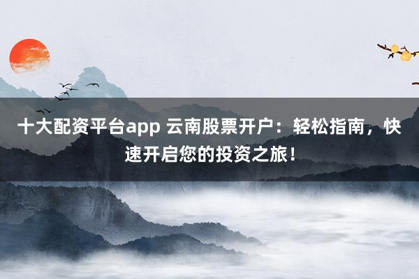 十大配资平台app 云南股票开户：轻松指南，快速开启您的投资之旅！