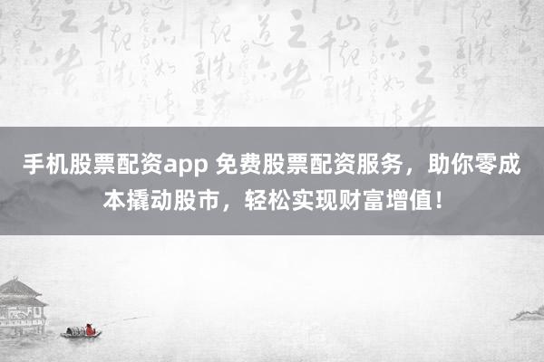 手机股票配资app 免费股票配资服务，助你零成本撬动股市，轻松实现财富增值！