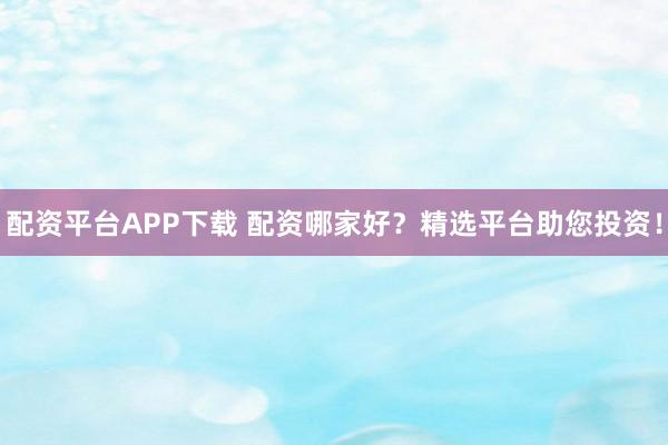 配资平台APP下载 配资哪家好？精选平台助您投资！