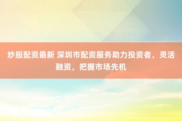 炒股配资最新 深圳市配资服务助力投资者，灵活融资，把握市场先机
