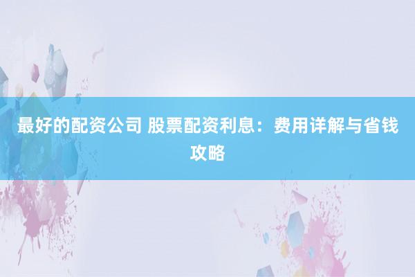 最好的配资公司 股票配资利息：费用详解与省钱攻略