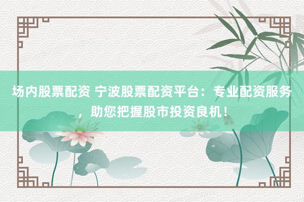 场内股票配资 宁波股票配资平台：专业配资服务，助您把握股市投资良机！