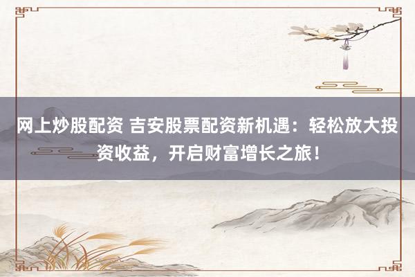 网上炒股配资 吉安股票配资新机遇：轻松放大投资收益，开启财富增长之旅！