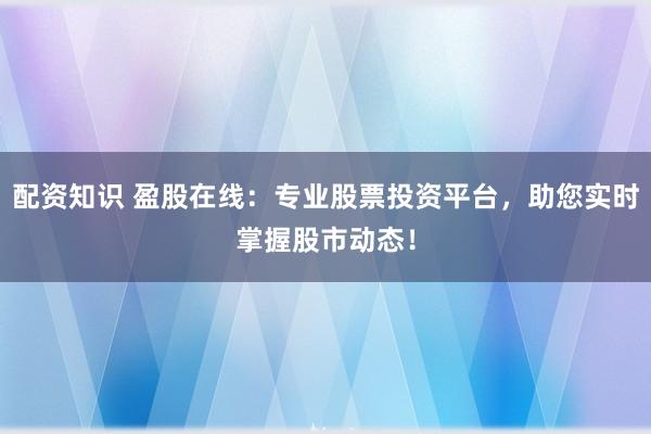 配资知识 盈股在线：专业股票投资平台，助您实时掌握股市动态！