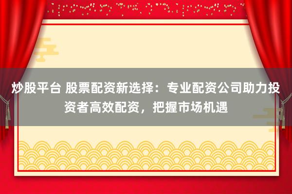 炒股平台 股票配资新选择：专业配资公司助力投资者高效配资，把握市场机遇
