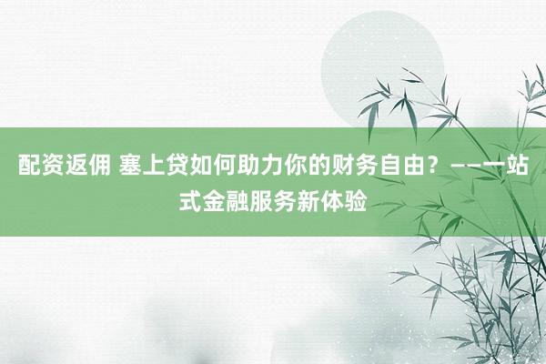 配资返佣 塞上贷如何助力你的财务自由？——一站式金融服务新体验
