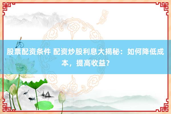 股票配资条件 配资炒股利息大揭秘：如何降低成本，提高收益？