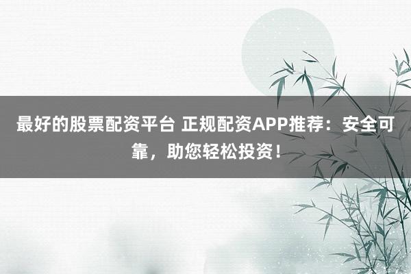 最好的股票配资平台 正规配资APP推荐：安全可靠，助您轻松投资！