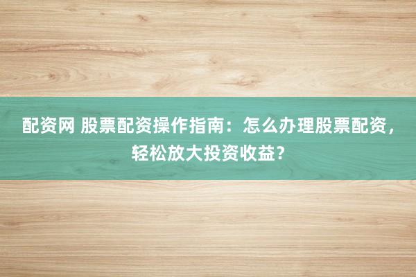 配资网 股票配资操作指南：怎么办理股票配资，轻松放大投资收益？