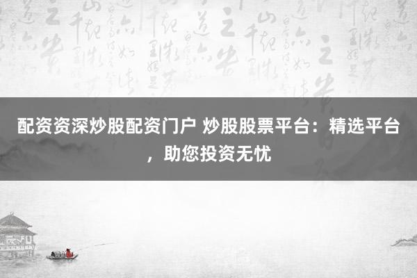 配资资深炒股配资门户 炒股股票平台:精选平台,助您投资无忧