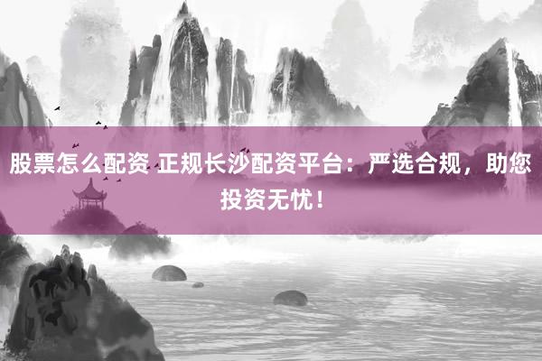 股票怎么配资 正规长沙配资平台：严选合规，助您投资无忧！