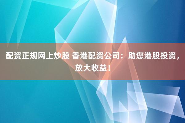 配资正规网上炒股 香港配资公司：助您港股投资，放大收益！