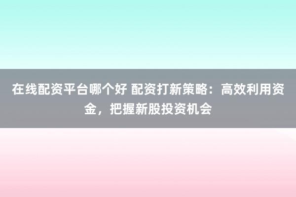 在线配资平台哪个好 配资打新策略：高效利用资金，把握新股投资机会