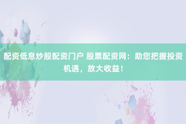 配资低息炒股配资门户 股票配资网：助您把握投资机遇，放大收益！