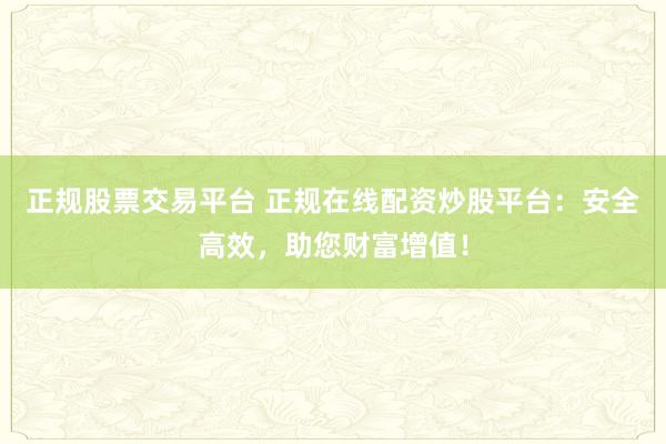 正规股票交易平台 正规在线配资炒股平台：安全高效，助您财富增值！