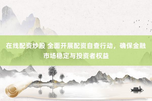 在线配资炒股 全面开展配资自查行动，确保金融市场稳定与投资者权益