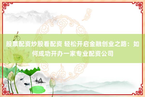 股票配资炒股看配资 轻松开启金融创业之路:如何成功开办一家专业配资公司