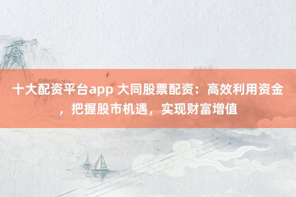 十大配资平台app 大同股票配资：高效利用资金，把握股市机遇，实现财富增值