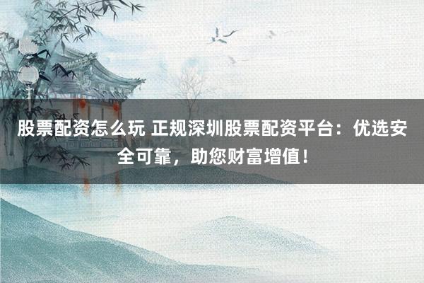 股票配资怎么玩 正规深圳股票配资平台：优选安全可靠，助您财富增值！