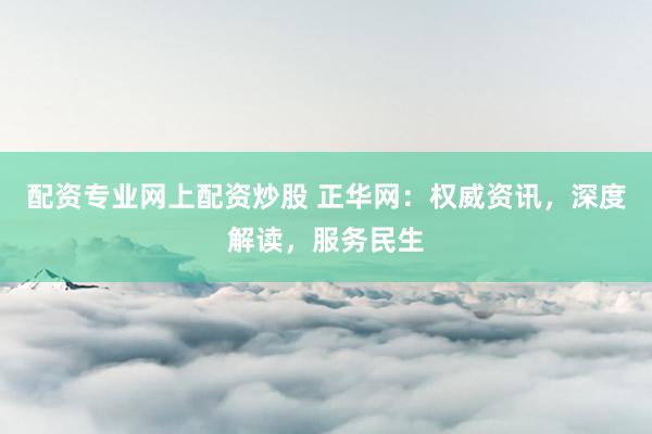 配资专业网上配资炒股 正华网：权威资讯，深度解读，服务民生