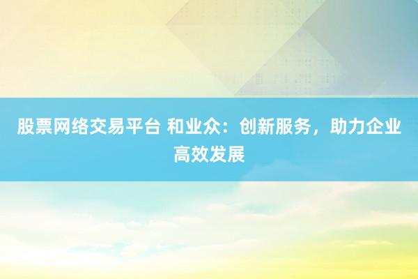 股票网络交易平台 和业众：创新服务，助力企业高效发展