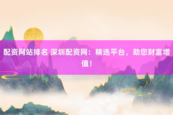 配资网站排名 深圳配资网：精选平台，助您财富增值！