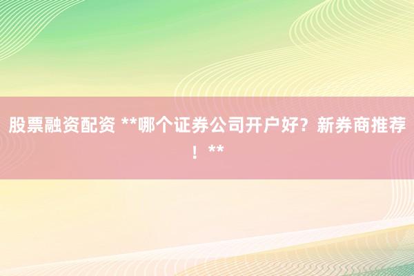股票融资配资 **哪个证券公司开户好?新券商推荐!**
