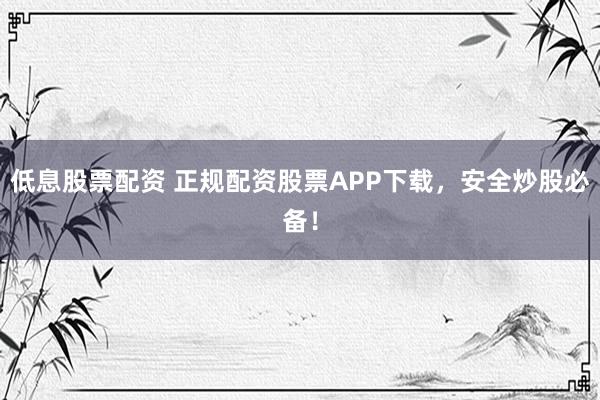 低息股票配资 正规配资股票APP下载，安全炒股必备！
