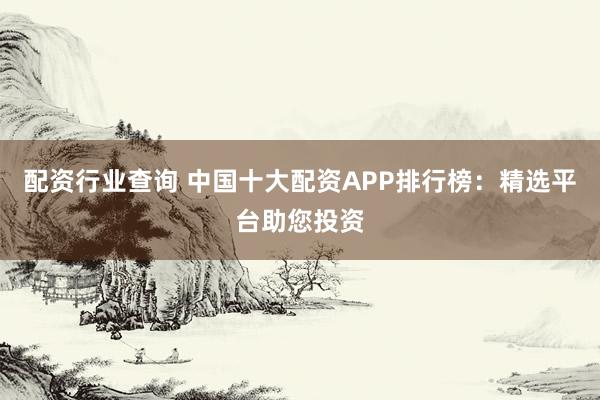 配资行业查询 中国十大配资APP排行榜：精选平台助您投资
