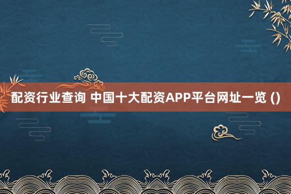 配资行业查询 中国十大配资APP平台网址一览 ()