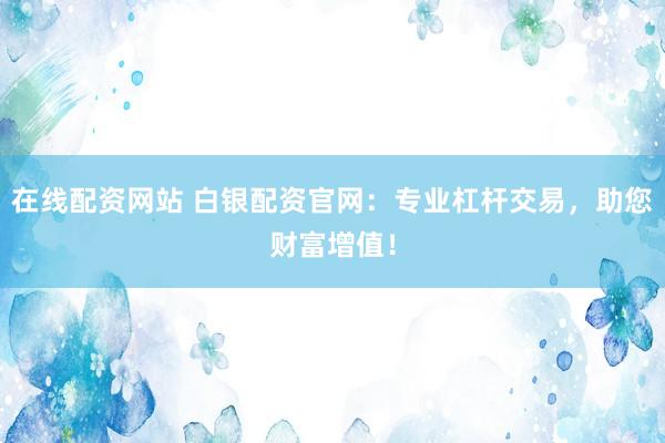 在线配资网站 白银配资官网：专业杠杆交易，助您财富增值！