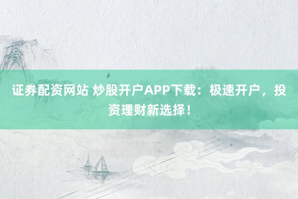证券配资网站 炒股开户APP下载：极速开户，投资理财新选择！