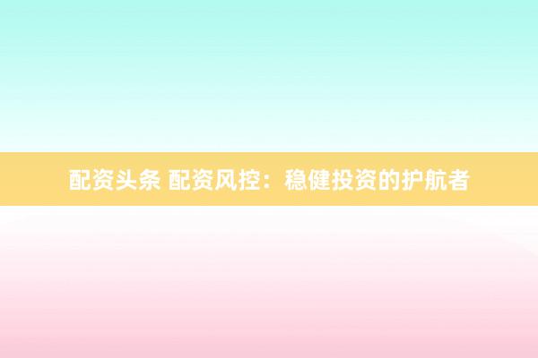 配资头条 配资风控：稳健投资的护航者