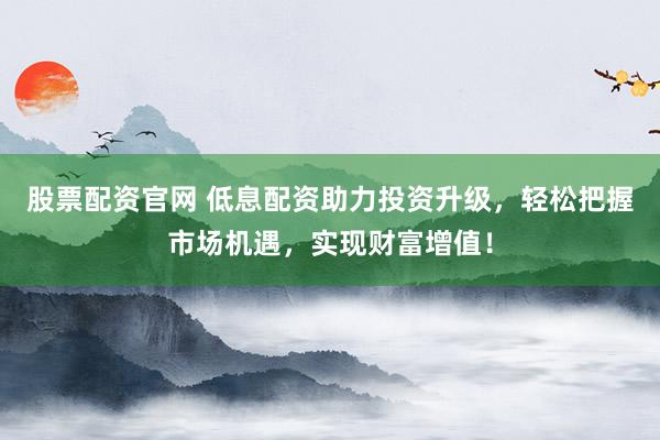 股票配资官网 低息配资助力投资升级，轻松把握市场机遇，实现财富增值！