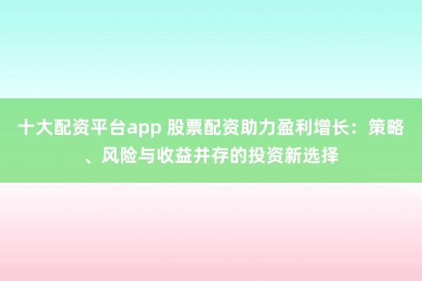 十大配资平台app 股票配资助力盈利增长:策略、风险与收益并存的投资新选择