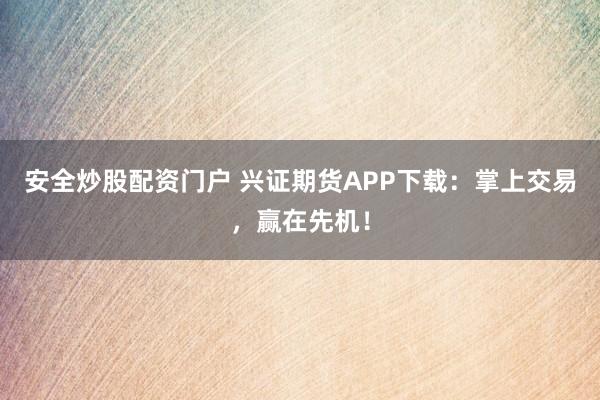 安全炒股配资门户 兴证期货APP下载：掌上交易，赢在先机！