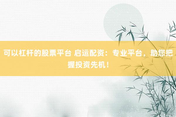 可以杠杆的股票平台 启运配资：专业平台，助您把握投资先机！