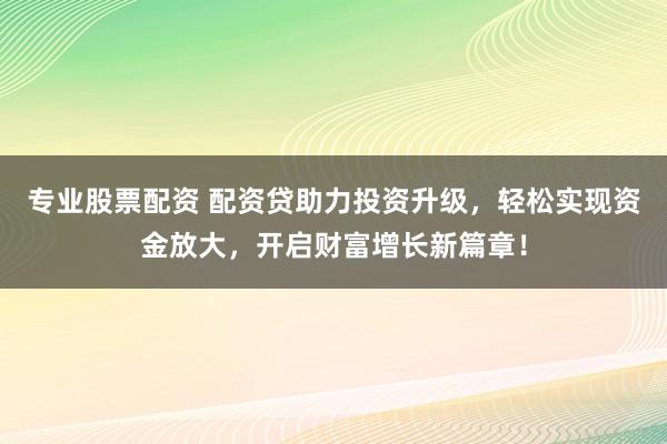 专业股票配资 配资贷助力投资升级，轻松实现资金放大，开启财富增长新篇章！