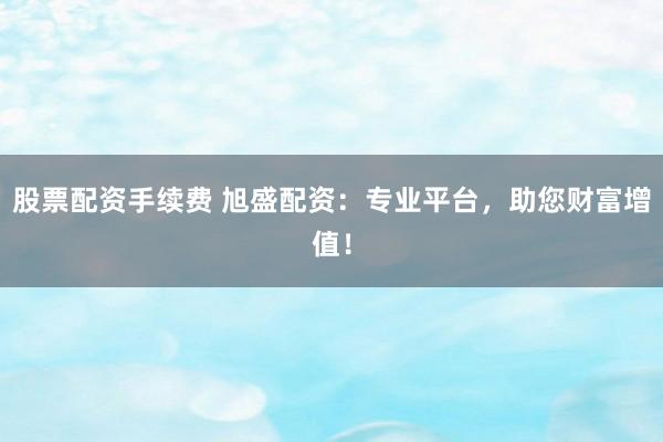 股票配资手续费 旭盛配资：专业平台，助您财富增值！