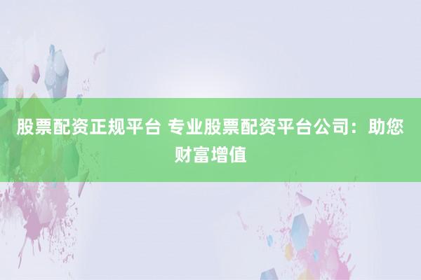 股票配资正规平台 专业股票配资平台公司：助您财富增值