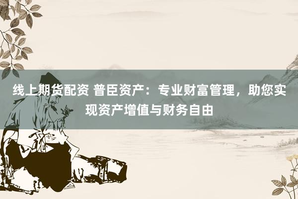 线上期货配资 普臣资产：专业财富管理，助您实现资产增值与财务自由