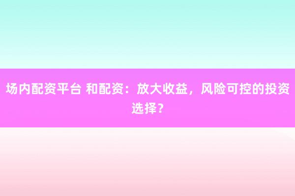 场内配资平台 和配资：放大收益，风险可控的投资选择？