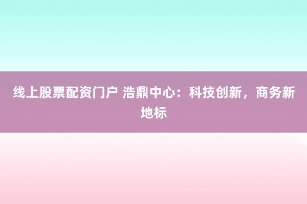 线上股票配资门户 浩鼎中心：科技创新，商务新地标