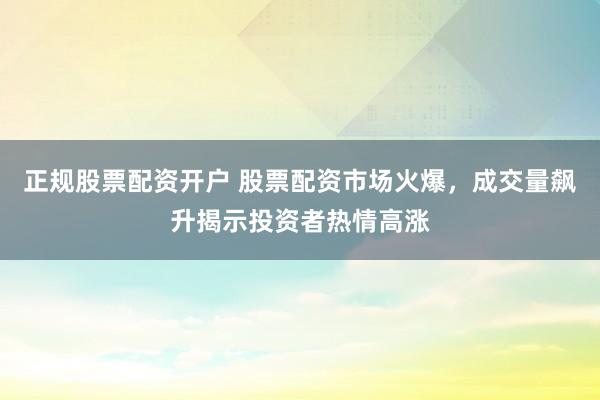 正规股票配资开户 股票配资市场火爆，成交量飙升揭示投资者热情高涨