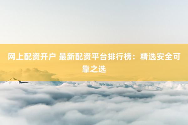 网上配资开户 最新配资平台排行榜：精选安全可靠之选