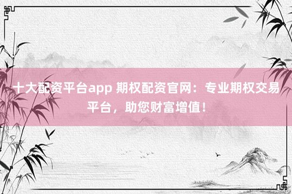 十大配资平台app 期权配资官网：专业期权交易平台，助您财富增值！