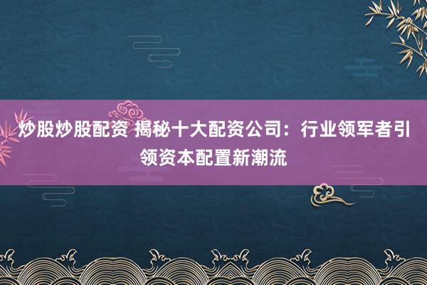 炒股炒股配资 揭秘十大配资公司：行业领军者引领资本配置新潮流