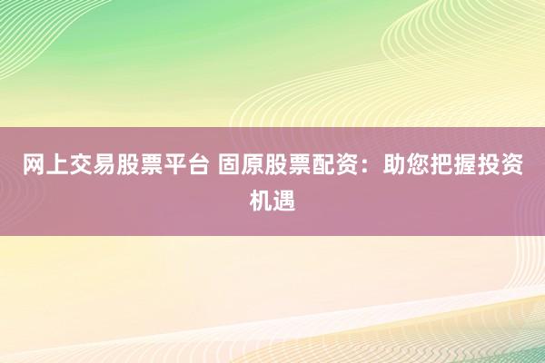 网上交易股票平台 固原股票配资：助您把握投资机遇